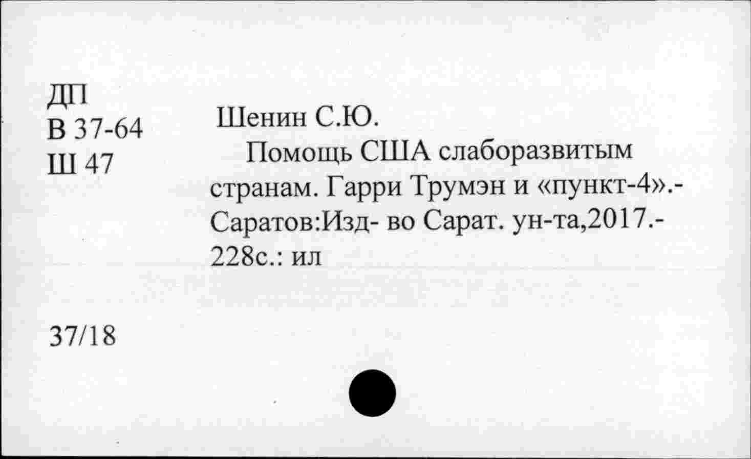 ﻿В 37-64 Ш47	Шенин С.Ю. Помощь США слаборазвитым странам. Гарри Трумэн и «пункт-4»,-Саратов:Изд- во Сарат. ун-та,2017.-228с.: ил
37/18